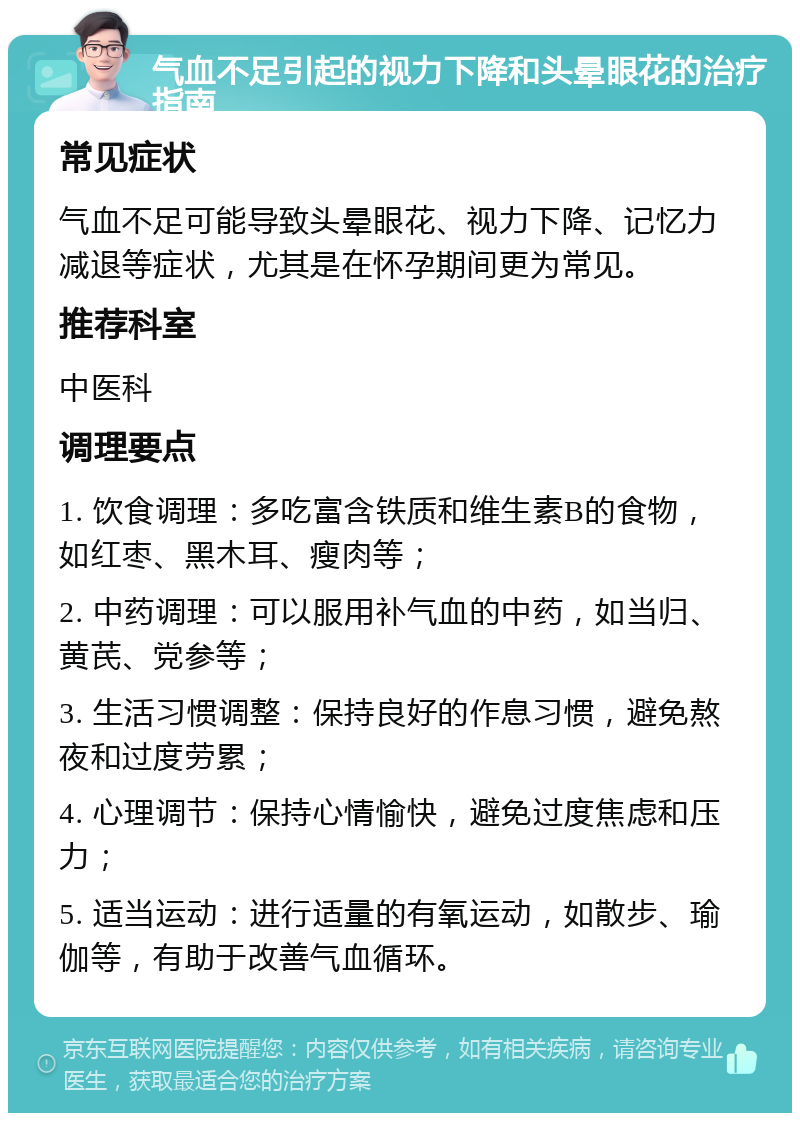 气血不足引起的视力下降和头晕眼花的治疗指南 常见症状 气血不足可能导致头晕眼花、视力下降、记忆力减退等症状，尤其是在怀孕期间更为常见。 推荐科室 中医科 调理要点 1. 饮食调理：多吃富含铁质和维生素B的食物，如红枣、黑木耳、瘦肉等； 2. 中药调理：可以服用补气血的中药，如当归、黄芪、党参等； 3. 生活习惯调整：保持良好的作息习惯，避免熬夜和过度劳累； 4. 心理调节：保持心情愉快，避免过度焦虑和压力； 5. 适当运动：进行适量的有氧运动，如散步、瑜伽等，有助于改善气血循环。