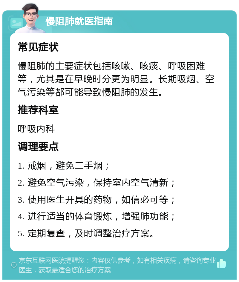 慢阻肺就医指南 常见症状 慢阻肺的主要症状包括咳嗽、咳痰、呼吸困难等，尤其是在早晚时分更为明显。长期吸烟、空气污染等都可能导致慢阻肺的发生。 推荐科室 呼吸内科 调理要点 1. 戒烟，避免二手烟； 2. 避免空气污染，保持室内空气清新； 3. 使用医生开具的药物，如信必可等； 4. 进行适当的体育锻炼，增强肺功能； 5. 定期复查，及时调整治疗方案。