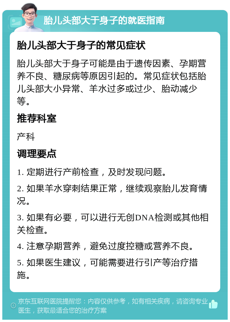 胎儿头部大于身子的就医指南 胎儿头部大于身子的常见症状 胎儿头部大于身子可能是由于遗传因素、孕期营养不良、糖尿病等原因引起的。常见症状包括胎儿头部大小异常、羊水过多或过少、胎动减少等。 推荐科室 产科 调理要点 1. 定期进行产前检查，及时发现问题。 2. 如果羊水穿刺结果正常，继续观察胎儿发育情况。 3. 如果有必要，可以进行无创DNA检测或其他相关检查。 4. 注意孕期营养，避免过度控糖或营养不良。 5. 如果医生建议，可能需要进行引产等治疗措施。