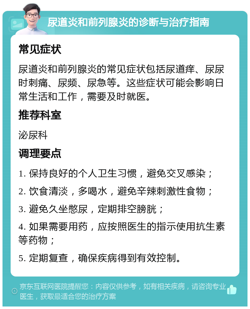 尿道炎和前列腺炎的诊断与治疗指南 常见症状 尿道炎和前列腺炎的常见症状包括尿道痒、尿尿时刺痛、尿频、尿急等。这些症状可能会影响日常生活和工作，需要及时就医。 推荐科室 泌尿科 调理要点 1. 保持良好的个人卫生习惯，避免交叉感染； 2. 饮食清淡，多喝水，避免辛辣刺激性食物； 3. 避免久坐憋尿，定期排空膀胱； 4. 如果需要用药，应按照医生的指示使用抗生素等药物； 5. 定期复查，确保疾病得到有效控制。