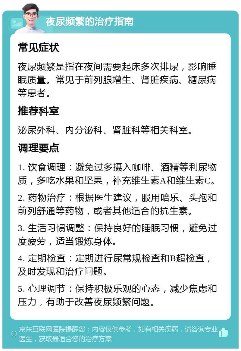 夜尿频繁的治疗指南 常见症状 夜尿频繁是指在夜间需要起床多次排尿，影响睡眠质量。常见于前列腺增生、肾脏疾病、糖尿病等患者。 推荐科室 泌尿外科、内分泌科、肾脏科等相关科室。 调理要点 1. 饮食调理：避免过多摄入咖啡、酒精等利尿物质，多吃水果和坚果，补充维生素A和维生素C。 2. 药物治疗：根据医生建议，服用哈乐、头孢和前列舒通等药物，或者其他适合的抗生素。 3. 生活习惯调整：保持良好的睡眠习惯，避免过度疲劳，适当锻炼身体。 4. 定期检查：定期进行尿常规检查和B超检查，及时发现和治疗问题。 5. 心理调节：保持积极乐观的心态，减少焦虑和压力，有助于改善夜尿频繁问题。