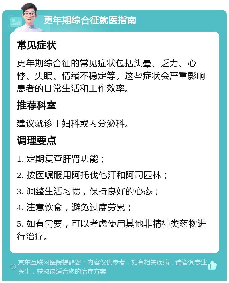 更年期综合征就医指南 常见症状 更年期综合征的常见症状包括头晕、乏力、心悸、失眠、情绪不稳定等。这些症状会严重影响患者的日常生活和工作效率。 推荐科室 建议就诊于妇科或内分泌科。 调理要点 1. 定期复查肝肾功能； 2. 按医嘱服用阿托伐他汀和阿司匹林； 3. 调整生活习惯，保持良好的心态； 4. 注意饮食，避免过度劳累； 5. 如有需要，可以考虑使用其他非精神类药物进行治疗。