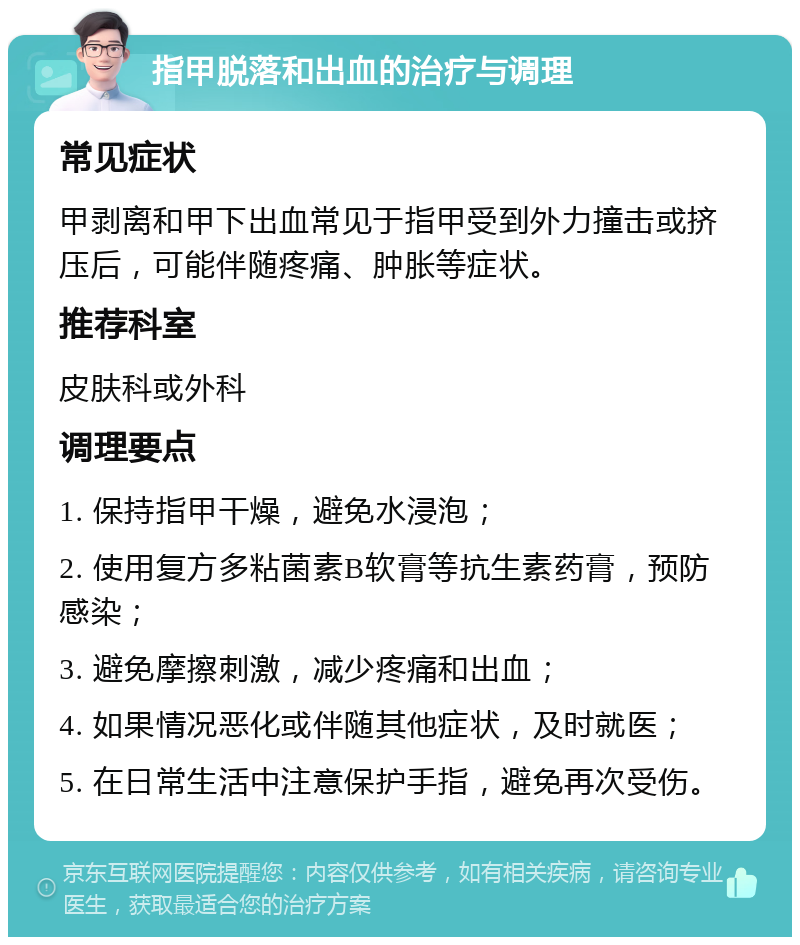 指甲脱落和出血的治疗与调理 常见症状 甲剥离和甲下出血常见于指甲受到外力撞击或挤压后，可能伴随疼痛、肿胀等症状。 推荐科室 皮肤科或外科 调理要点 1. 保持指甲干燥，避免水浸泡； 2. 使用复方多粘菌素B软膏等抗生素药膏，预防感染； 3. 避免摩擦刺激，减少疼痛和出血； 4. 如果情况恶化或伴随其他症状，及时就医； 5. 在日常生活中注意保护手指，避免再次受伤。