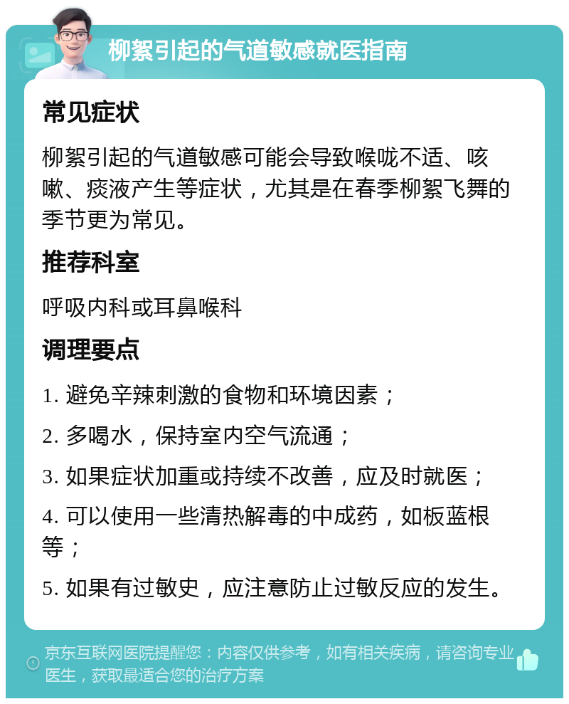 柳絮引起的气道敏感就医指南 常见症状 柳絮引起的气道敏感可能会导致喉咙不适、咳嗽、痰液产生等症状，尤其是在春季柳絮飞舞的季节更为常见。 推荐科室 呼吸内科或耳鼻喉科 调理要点 1. 避免辛辣刺激的食物和环境因素； 2. 多喝水，保持室内空气流通； 3. 如果症状加重或持续不改善，应及时就医； 4. 可以使用一些清热解毒的中成药，如板蓝根等； 5. 如果有过敏史，应注意防止过敏反应的发生。