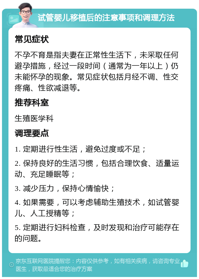 试管婴儿移植后的注意事项和调理方法 常见症状 不孕不育是指夫妻在正常性生活下，未采取任何避孕措施，经过一段时间（通常为一年以上）仍未能怀孕的现象。常见症状包括月经不调、性交疼痛、性欲减退等。 推荐科室 生殖医学科 调理要点 1. 定期进行性生活，避免过度或不足； 2. 保持良好的生活习惯，包括合理饮食、适量运动、充足睡眠等； 3. 减少压力，保持心情愉快； 4. 如果需要，可以考虑辅助生殖技术，如试管婴儿、人工授精等； 5. 定期进行妇科检查，及时发现和治疗可能存在的问题。