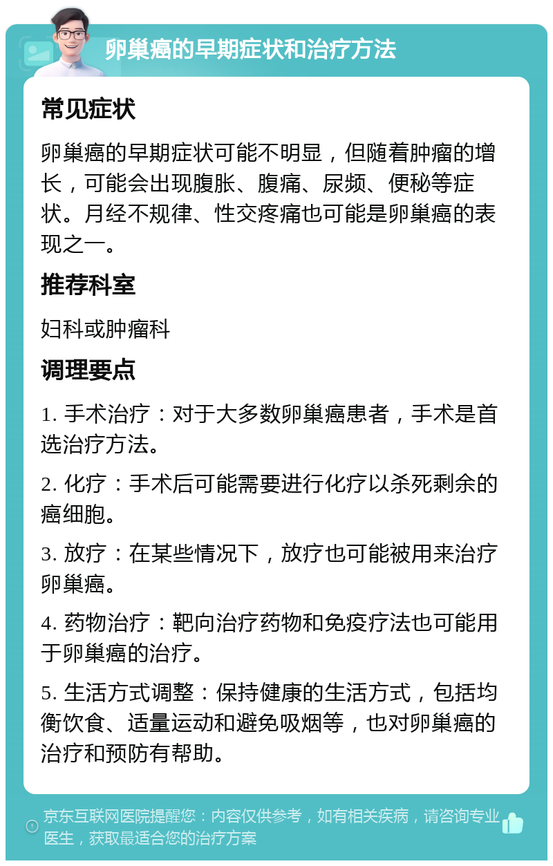 卵巢癌的早期症状和治疗方法 常见症状 卵巢癌的早期症状可能不明显，但随着肿瘤的增长，可能会出现腹胀、腹痛、尿频、便秘等症状。月经不规律、性交疼痛也可能是卵巢癌的表现之一。 推荐科室 妇科或肿瘤科 调理要点 1. 手术治疗：对于大多数卵巢癌患者，手术是首选治疗方法。 2. 化疗：手术后可能需要进行化疗以杀死剩余的癌细胞。 3. 放疗：在某些情况下，放疗也可能被用来治疗卵巢癌。 4. 药物治疗：靶向治疗药物和免疫疗法也可能用于卵巢癌的治疗。 5. 生活方式调整：保持健康的生活方式，包括均衡饮食、适量运动和避免吸烟等，也对卵巢癌的治疗和预防有帮助。