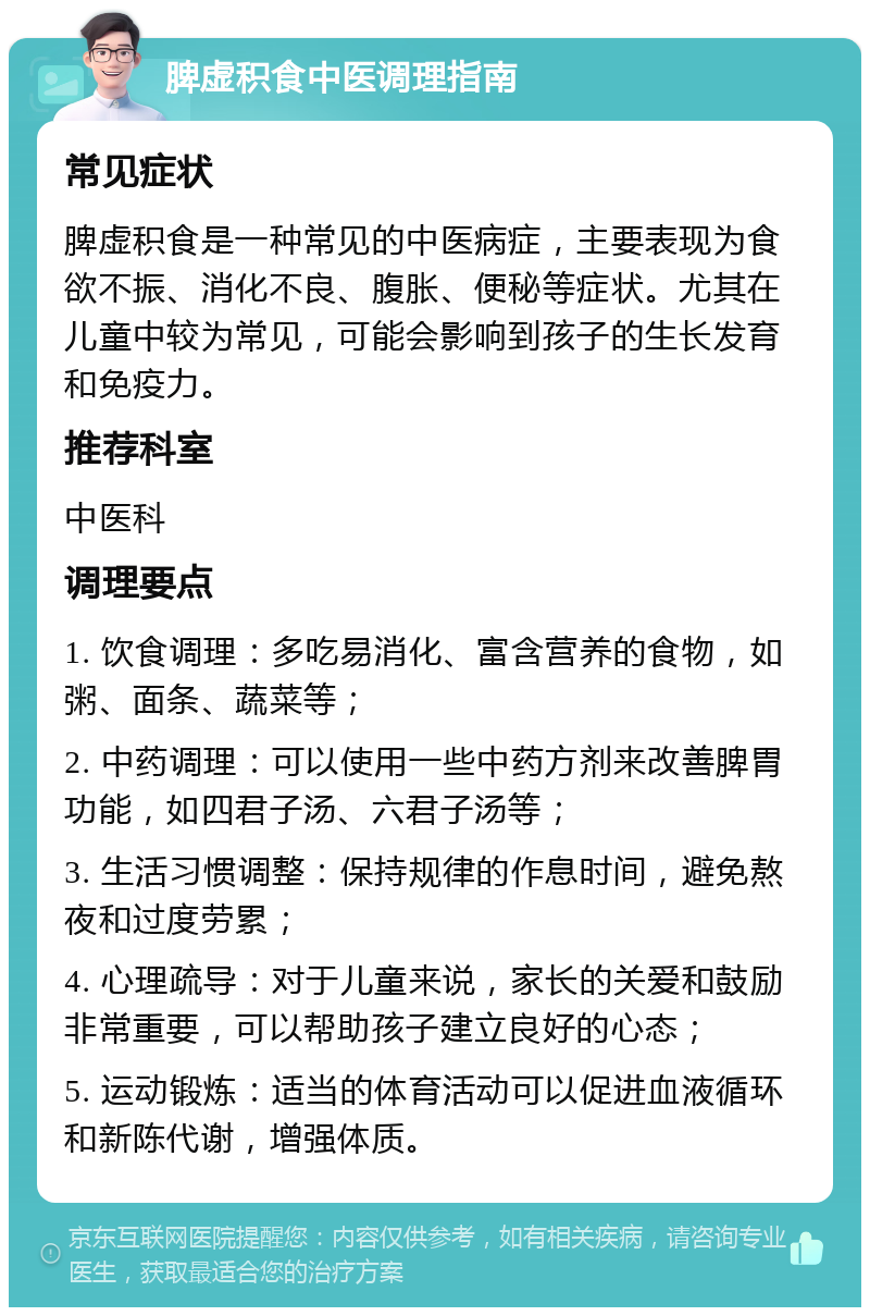 脾虚积食中医调理指南 常见症状 脾虚积食是一种常见的中医病症，主要表现为食欲不振、消化不良、腹胀、便秘等症状。尤其在儿童中较为常见，可能会影响到孩子的生长发育和免疫力。 推荐科室 中医科 调理要点 1. 饮食调理：多吃易消化、富含营养的食物，如粥、面条、蔬菜等； 2. 中药调理：可以使用一些中药方剂来改善脾胃功能，如四君子汤、六君子汤等； 3. 生活习惯调整：保持规律的作息时间，避免熬夜和过度劳累； 4. 心理疏导：对于儿童来说，家长的关爱和鼓励非常重要，可以帮助孩子建立良好的心态； 5. 运动锻炼：适当的体育活动可以促进血液循环和新陈代谢，增强体质。