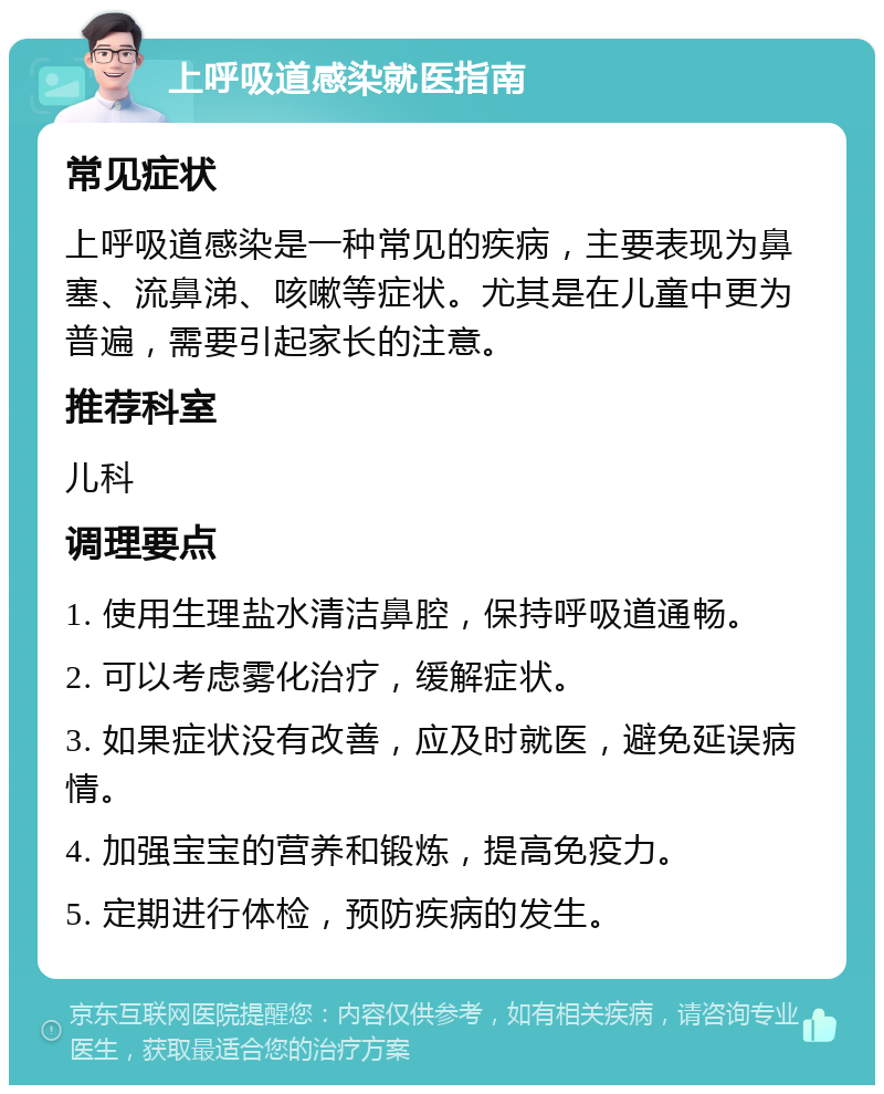 上呼吸道感染就医指南 常见症状 上呼吸道感染是一种常见的疾病，主要表现为鼻塞、流鼻涕、咳嗽等症状。尤其是在儿童中更为普遍，需要引起家长的注意。 推荐科室 儿科 调理要点 1. 使用生理盐水清洁鼻腔，保持呼吸道通畅。 2. 可以考虑雾化治疗，缓解症状。 3. 如果症状没有改善，应及时就医，避免延误病情。 4. 加强宝宝的营养和锻炼，提高免疫力。 5. 定期进行体检，预防疾病的发生。