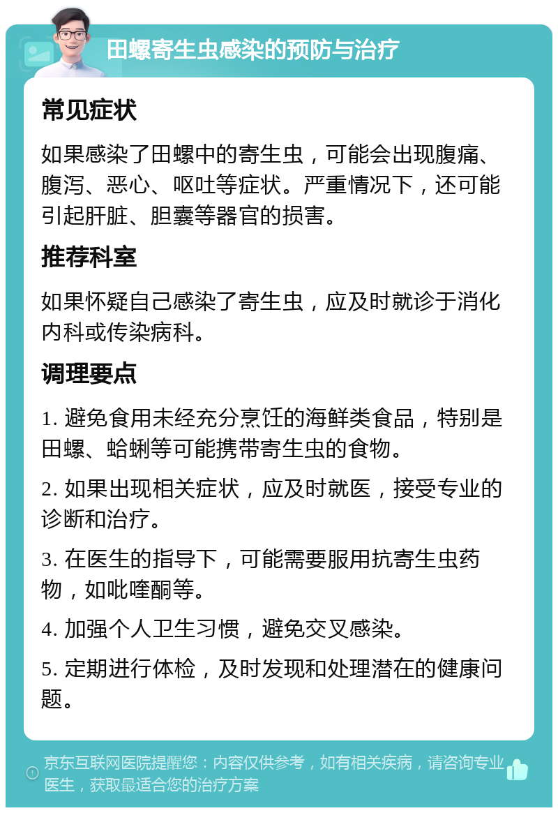 田螺寄生虫感染的预防与治疗 常见症状 如果感染了田螺中的寄生虫，可能会出现腹痛、腹泻、恶心、呕吐等症状。严重情况下，还可能引起肝脏、胆囊等器官的损害。 推荐科室 如果怀疑自己感染了寄生虫，应及时就诊于消化内科或传染病科。 调理要点 1. 避免食用未经充分烹饪的海鲜类食品，特别是田螺、蛤蜊等可能携带寄生虫的食物。 2. 如果出现相关症状，应及时就医，接受专业的诊断和治疗。 3. 在医生的指导下，可能需要服用抗寄生虫药物，如吡喹酮等。 4. 加强个人卫生习惯，避免交叉感染。 5. 定期进行体检，及时发现和处理潜在的健康问题。