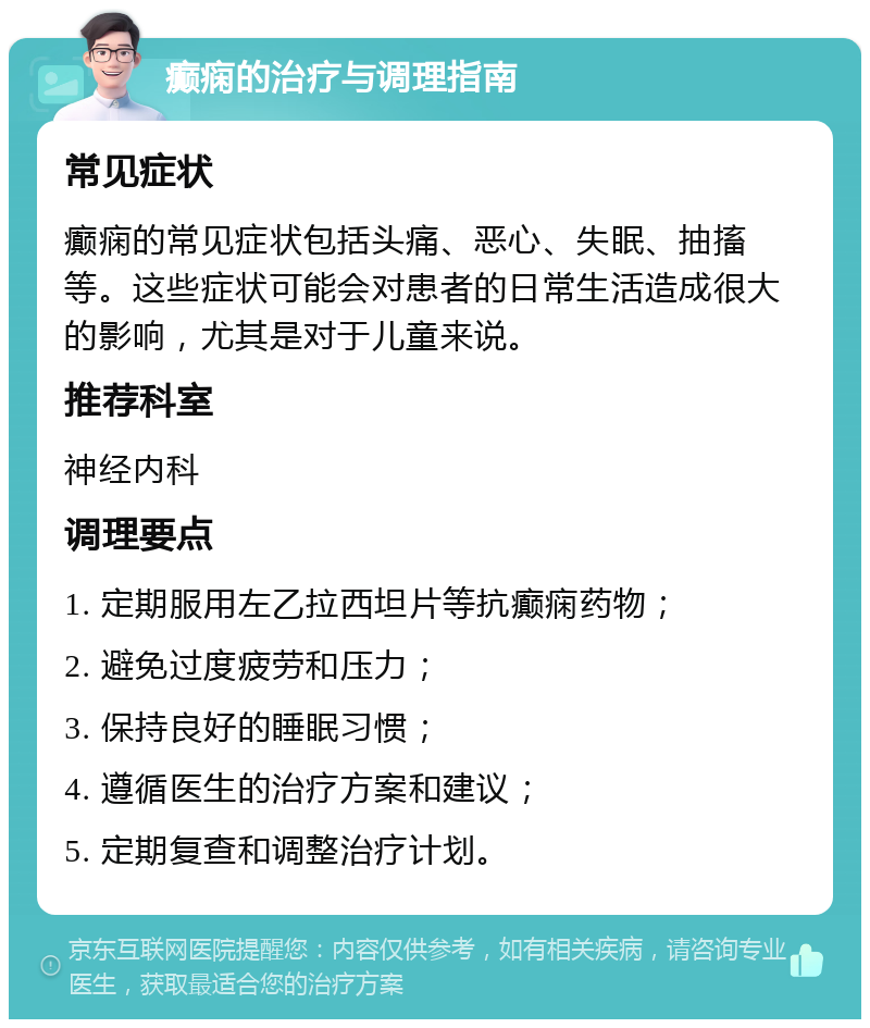 癫痫的治疗与调理指南 常见症状 癫痫的常见症状包括头痛、恶心、失眠、抽搐等。这些症状可能会对患者的日常生活造成很大的影响，尤其是对于儿童来说。 推荐科室 神经内科 调理要点 1. 定期服用左乙拉西坦片等抗癫痫药物； 2. 避免过度疲劳和压力； 3. 保持良好的睡眠习惯； 4. 遵循医生的治疗方案和建议； 5. 定期复查和调整治疗计划。