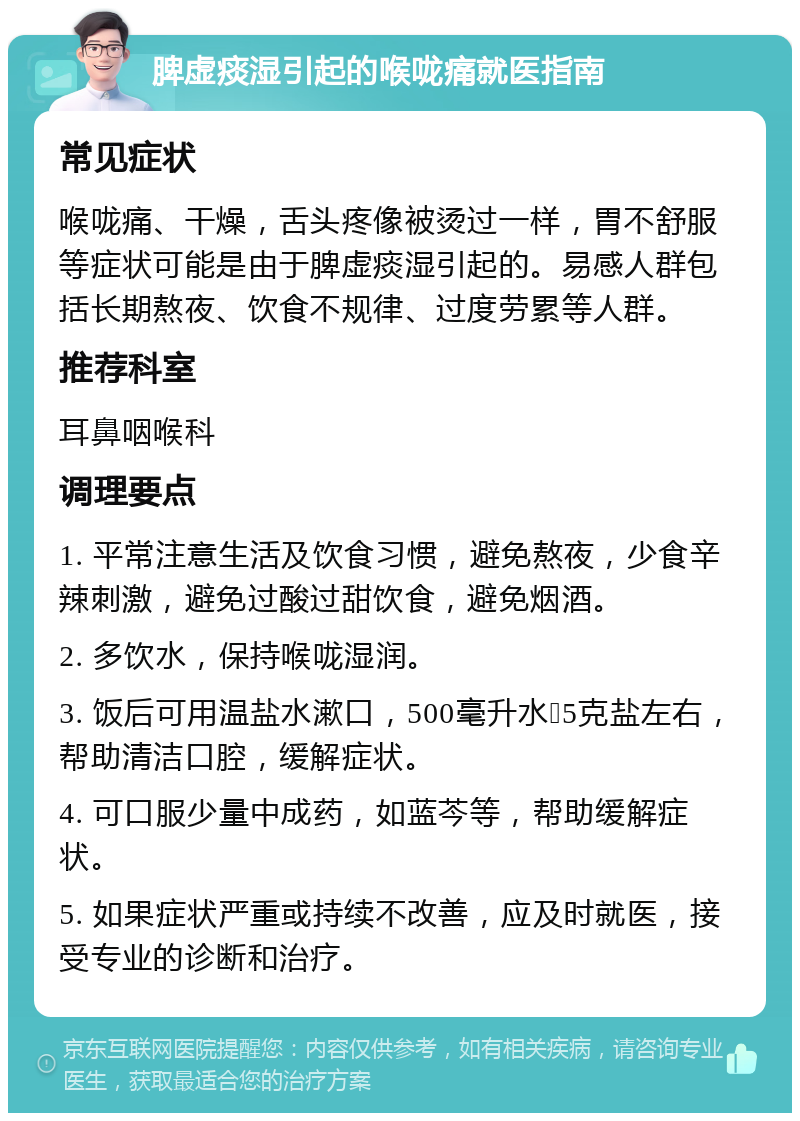 脾虚痰湿引起的喉咙痛就医指南 常见症状 喉咙痛、干燥，舌头疼像被烫过一样，胃不舒服等症状可能是由于脾虚痰湿引起的。易感人群包括长期熬夜、饮食不规律、过度劳累等人群。 推荐科室 耳鼻咽喉科 调理要点 1. 平常注意生活及饮食习惯，避免熬夜，少食辛辣刺激，避免过酸过甜饮食，避免烟酒。 2. 多饮水，保持喉咙湿润。 3. 饭后可用温盐水漱口，500毫升水➕5克盐左右，帮助清洁口腔，缓解症状。 4. 可口服少量中成药，如蓝芩等，帮助缓解症状。 5. 如果症状严重或持续不改善，应及时就医，接受专业的诊断和治疗。