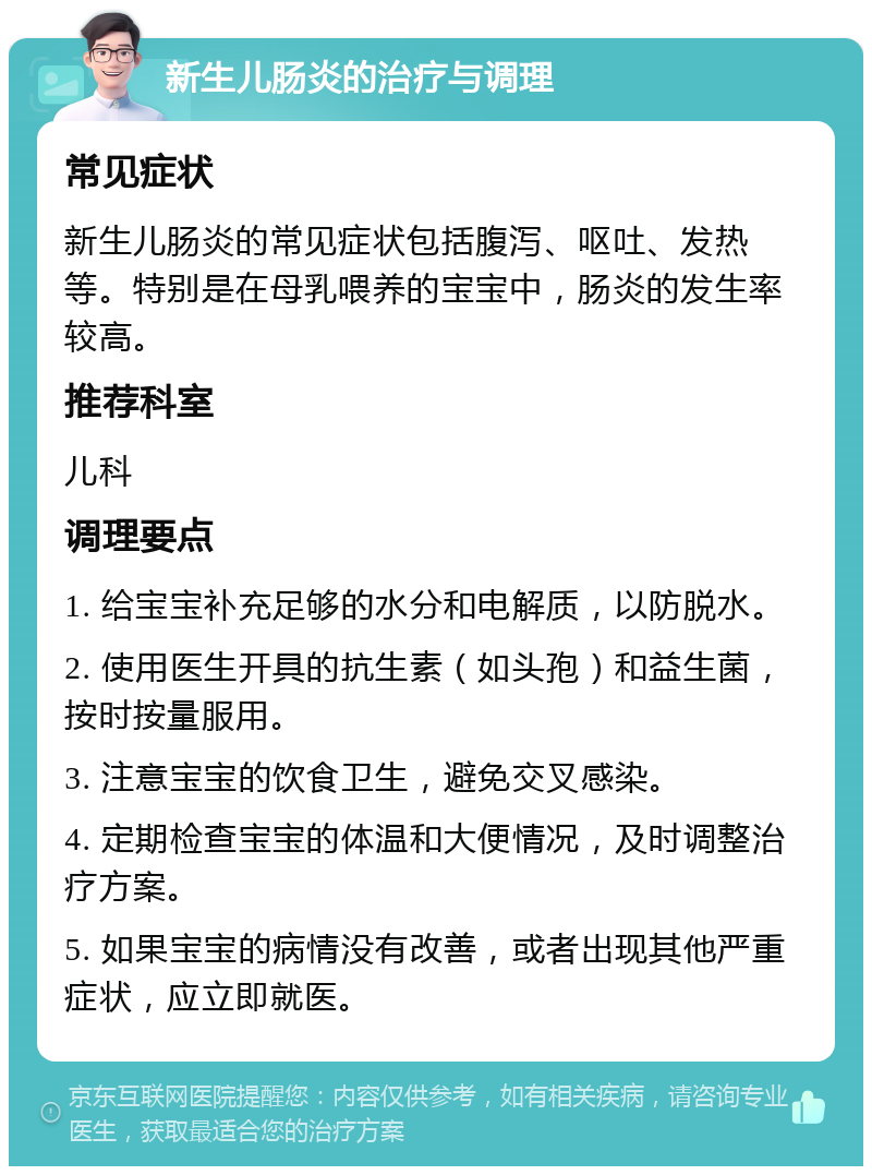 新生儿肠炎的治疗与调理 常见症状 新生儿肠炎的常见症状包括腹泻、呕吐、发热等。特别是在母乳喂养的宝宝中，肠炎的发生率较高。 推荐科室 儿科 调理要点 1. 给宝宝补充足够的水分和电解质，以防脱水。 2. 使用医生开具的抗生素（如头孢）和益生菌，按时按量服用。 3. 注意宝宝的饮食卫生，避免交叉感染。 4. 定期检查宝宝的体温和大便情况，及时调整治疗方案。 5. 如果宝宝的病情没有改善，或者出现其他严重症状，应立即就医。