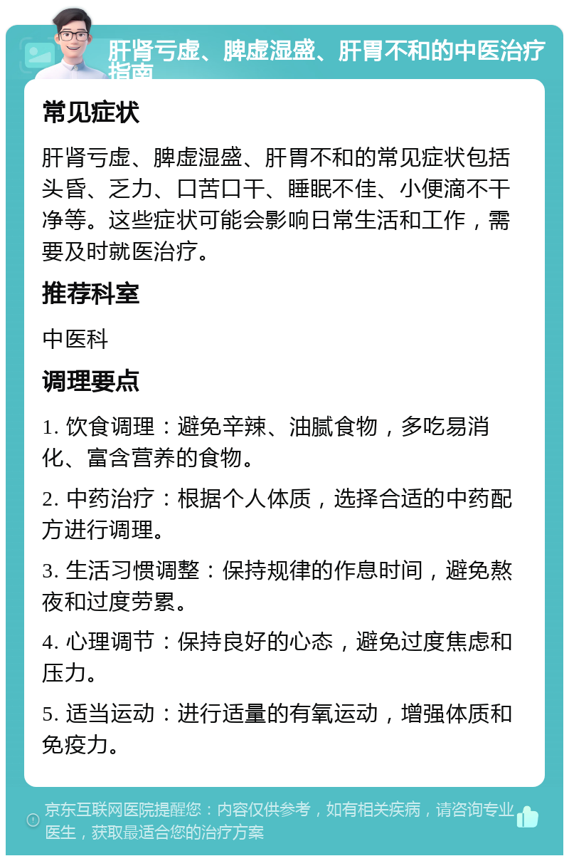 肝肾亏虚、脾虚湿盛、肝胃不和的中医治疗指南 常见症状 肝肾亏虚、脾虚湿盛、肝胃不和的常见症状包括头昏、乏力、口苦口干、睡眠不佳、小便滴不干净等。这些症状可能会影响日常生活和工作，需要及时就医治疗。 推荐科室 中医科 调理要点 1. 饮食调理：避免辛辣、油腻食物，多吃易消化、富含营养的食物。 2. 中药治疗：根据个人体质，选择合适的中药配方进行调理。 3. 生活习惯调整：保持规律的作息时间，避免熬夜和过度劳累。 4. 心理调节：保持良好的心态，避免过度焦虑和压力。 5. 适当运动：进行适量的有氧运动，增强体质和免疫力。