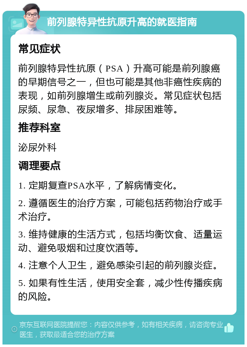 前列腺特异性抗原升高的就医指南 常见症状 前列腺特异性抗原（PSA）升高可能是前列腺癌的早期信号之一，但也可能是其他非癌性疾病的表现，如前列腺增生或前列腺炎。常见症状包括尿频、尿急、夜尿增多、排尿困难等。 推荐科室 泌尿外科 调理要点 1. 定期复查PSA水平，了解病情变化。 2. 遵循医生的治疗方案，可能包括药物治疗或手术治疗。 3. 维持健康的生活方式，包括均衡饮食、适量运动、避免吸烟和过度饮酒等。 4. 注意个人卫生，避免感染引起的前列腺炎症。 5. 如果有性生活，使用安全套，减少性传播疾病的风险。