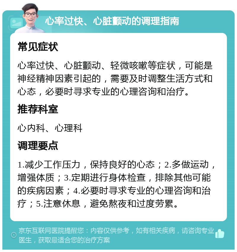 心率过快、心脏颤动的调理指南 常见症状 心率过快、心脏颤动、轻微咳嗽等症状，可能是神经精神因素引起的，需要及时调整生活方式和心态，必要时寻求专业的心理咨询和治疗。 推荐科室 心内科、心理科 调理要点 1.减少工作压力，保持良好的心态；2.多做运动，增强体质；3.定期进行身体检查，排除其他可能的疾病因素；4.必要时寻求专业的心理咨询和治疗；5.注意休息，避免熬夜和过度劳累。