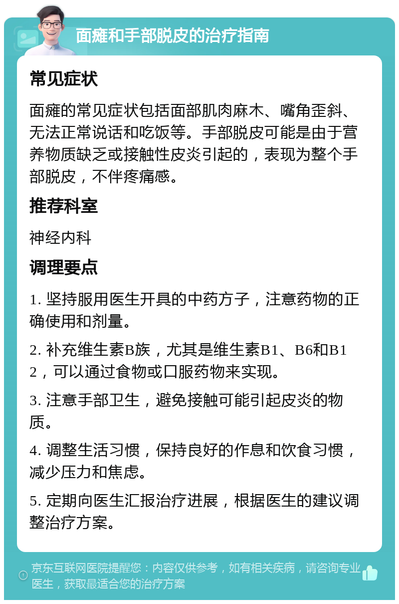 面瘫和手部脱皮的治疗指南 常见症状 面瘫的常见症状包括面部肌肉麻木、嘴角歪斜、无法正常说话和吃饭等。手部脱皮可能是由于营养物质缺乏或接触性皮炎引起的，表现为整个手部脱皮，不伴疼痛感。 推荐科室 神经内科 调理要点 1. 坚持服用医生开具的中药方子，注意药物的正确使用和剂量。 2. 补充维生素B族，尤其是维生素B1、B6和B12，可以通过食物或口服药物来实现。 3. 注意手部卫生，避免接触可能引起皮炎的物质。 4. 调整生活习惯，保持良好的作息和饮食习惯，减少压力和焦虑。 5. 定期向医生汇报治疗进展，根据医生的建议调整治疗方案。