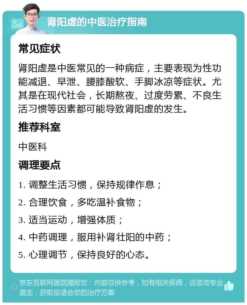 肾阳虚的中医治疗指南 常见症状 肾阳虚是中医常见的一种病症，主要表现为性功能减退、早泄、腰膝酸软、手脚冰凉等症状。尤其是在现代社会，长期熬夜、过度劳累、不良生活习惯等因素都可能导致肾阳虚的发生。 推荐科室 中医科 调理要点 1. 调整生活习惯，保持规律作息； 2. 合理饮食，多吃温补食物； 3. 适当运动，增强体质； 4. 中药调理，服用补肾壮阳的中药； 5. 心理调节，保持良好的心态。