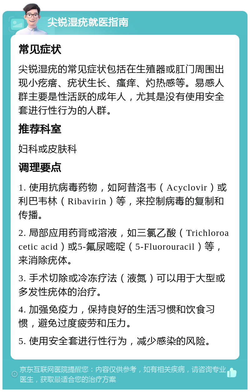 尖锐湿疣就医指南 常见症状 尖锐湿疣的常见症状包括在生殖器或肛门周围出现小疙瘩、疣状生长、瘙痒、灼热感等。易感人群主要是性活跃的成年人，尤其是没有使用安全套进行性行为的人群。 推荐科室 妇科或皮肤科 调理要点 1. 使用抗病毒药物，如阿昔洛韦（Acyclovir）或利巴韦林（Ribavirin）等，来控制病毒的复制和传播。 2. 局部应用药膏或溶液，如三氯乙酸（Trichloroacetic acid）或5-氟尿嘧啶（5-Fluorouracil）等，来消除疣体。 3. 手术切除或冷冻疗法（液氮）可以用于大型或多发性疣体的治疗。 4. 加强免疫力，保持良好的生活习惯和饮食习惯，避免过度疲劳和压力。 5. 使用安全套进行性行为，减少感染的风险。