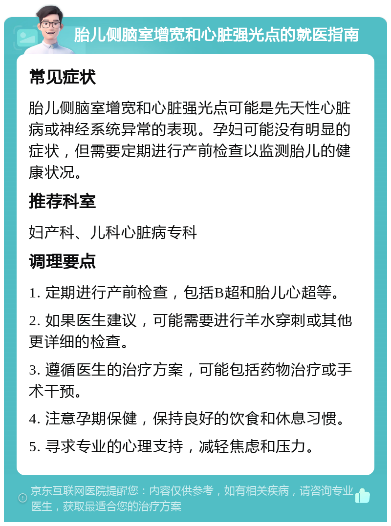 胎儿侧脑室增宽和心脏强光点的就医指南 常见症状 胎儿侧脑室增宽和心脏强光点可能是先天性心脏病或神经系统异常的表现。孕妇可能没有明显的症状，但需要定期进行产前检查以监测胎儿的健康状况。 推荐科室 妇产科、儿科心脏病专科 调理要点 1. 定期进行产前检查，包括B超和胎儿心超等。 2. 如果医生建议，可能需要进行羊水穿刺或其他更详细的检查。 3. 遵循医生的治疗方案，可能包括药物治疗或手术干预。 4. 注意孕期保健，保持良好的饮食和休息习惯。 5. 寻求专业的心理支持，减轻焦虑和压力。