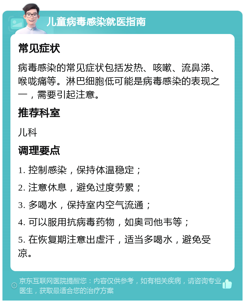 儿童病毒感染就医指南 常见症状 病毒感染的常见症状包括发热、咳嗽、流鼻涕、喉咙痛等。淋巴细胞低可能是病毒感染的表现之一，需要引起注意。 推荐科室 儿科 调理要点 1. 控制感染，保持体温稳定； 2. 注意休息，避免过度劳累； 3. 多喝水，保持室内空气流通； 4. 可以服用抗病毒药物，如奥司他韦等； 5. 在恢复期注意出虚汗，适当多喝水，避免受凉。