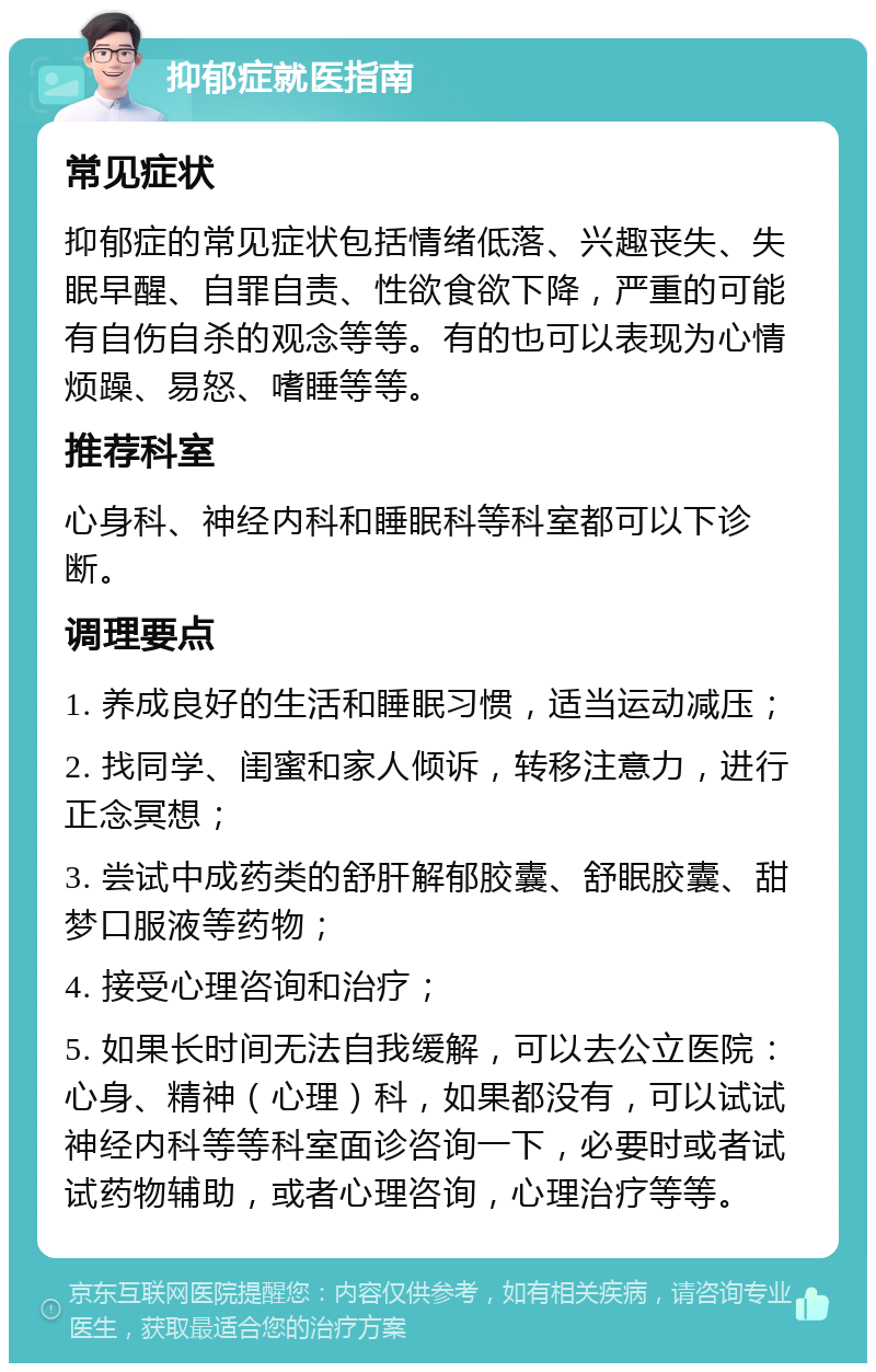 抑郁症就医指南 常见症状 抑郁症的常见症状包括情绪低落、兴趣丧失、失眠早醒、自罪自责、性欲食欲下降，严重的可能有自伤自杀的观念等等。有的也可以表现为心情烦躁、易怒、嗜睡等等。 推荐科室 心身科、神经内科和睡眠科等科室都可以下诊断。 调理要点 1. 养成良好的生活和睡眠习惯，适当运动减压； 2. 找同学、闺蜜和家人倾诉，转移注意力，进行正念冥想； 3. 尝试中成药类的舒肝解郁胶囊、舒眠胶囊、甜梦口服液等药物； 4. 接受心理咨询和治疗； 5. 如果长时间无法自我缓解，可以去公立医院：心身、精神（心理）科，如果都没有，可以试试神经内科等等科室面诊咨询一下，必要时或者试试药物辅助，或者心理咨询，心理治疗等等。