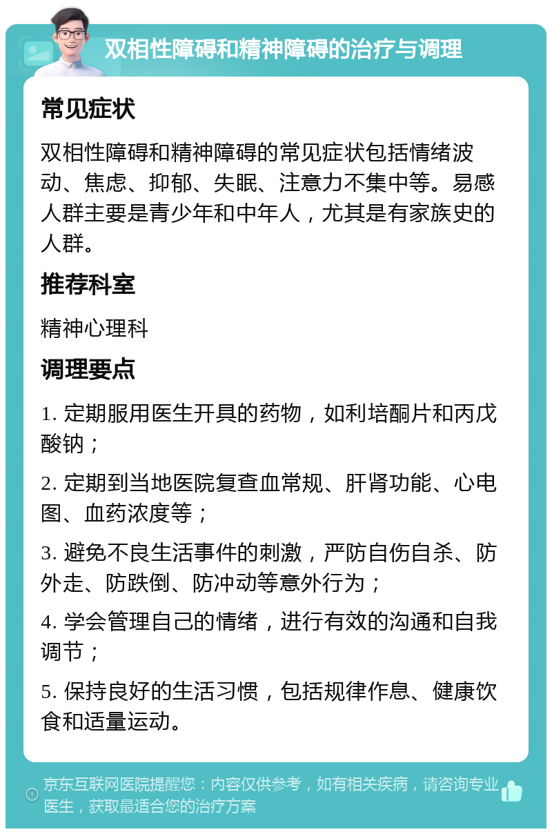 双相性障碍和精神障碍的治疗与调理 常见症状 双相性障碍和精神障碍的常见症状包括情绪波动、焦虑、抑郁、失眠、注意力不集中等。易感人群主要是青少年和中年人，尤其是有家族史的人群。 推荐科室 精神心理科 调理要点 1. 定期服用医生开具的药物，如利培酮片和丙戊酸钠； 2. 定期到当地医院复查血常规、肝肾功能、心电图、血药浓度等； 3. 避免不良生活事件的刺激，严防自伤自杀、防外走、防跌倒、防冲动等意外行为； 4. 学会管理自己的情绪，进行有效的沟通和自我调节； 5. 保持良好的生活习惯，包括规律作息、健康饮食和适量运动。