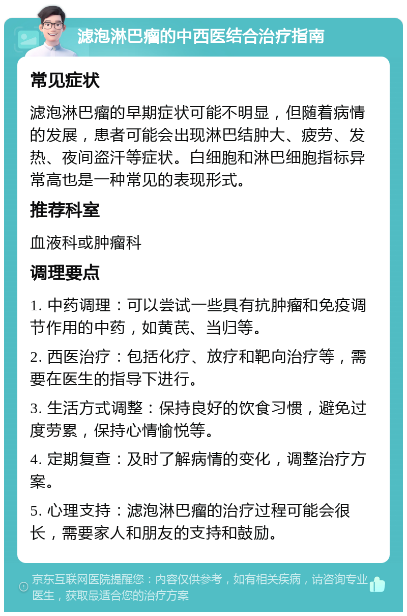 滤泡淋巴瘤的中西医结合治疗指南 常见症状 滤泡淋巴瘤的早期症状可能不明显，但随着病情的发展，患者可能会出现淋巴结肿大、疲劳、发热、夜间盗汗等症状。白细胞和淋巴细胞指标异常高也是一种常见的表现形式。 推荐科室 血液科或肿瘤科 调理要点 1. 中药调理：可以尝试一些具有抗肿瘤和免疫调节作用的中药，如黄芪、当归等。 2. 西医治疗：包括化疗、放疗和靶向治疗等，需要在医生的指导下进行。 3. 生活方式调整：保持良好的饮食习惯，避免过度劳累，保持心情愉悦等。 4. 定期复查：及时了解病情的变化，调整治疗方案。 5. 心理支持：滤泡淋巴瘤的治疗过程可能会很长，需要家人和朋友的支持和鼓励。