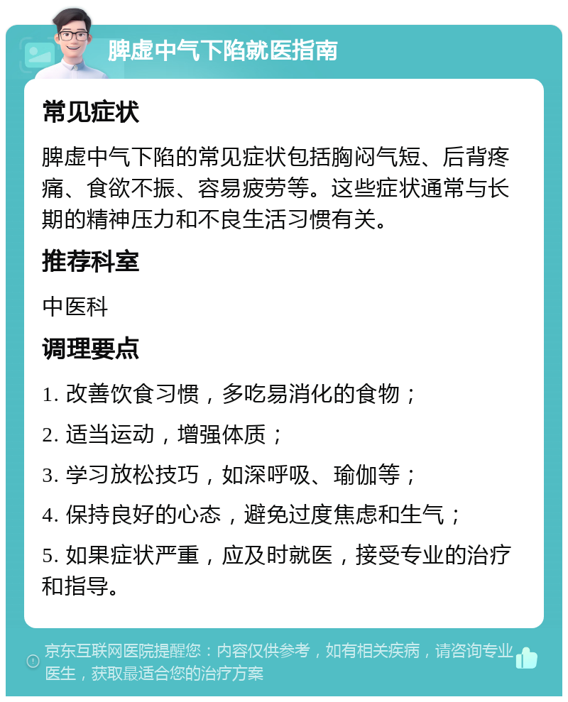 脾虚中气下陷就医指南 常见症状 脾虚中气下陷的常见症状包括胸闷气短、后背疼痛、食欲不振、容易疲劳等。这些症状通常与长期的精神压力和不良生活习惯有关。 推荐科室 中医科 调理要点 1. 改善饮食习惯，多吃易消化的食物； 2. 适当运动，增强体质； 3. 学习放松技巧，如深呼吸、瑜伽等； 4. 保持良好的心态，避免过度焦虑和生气； 5. 如果症状严重，应及时就医，接受专业的治疗和指导。