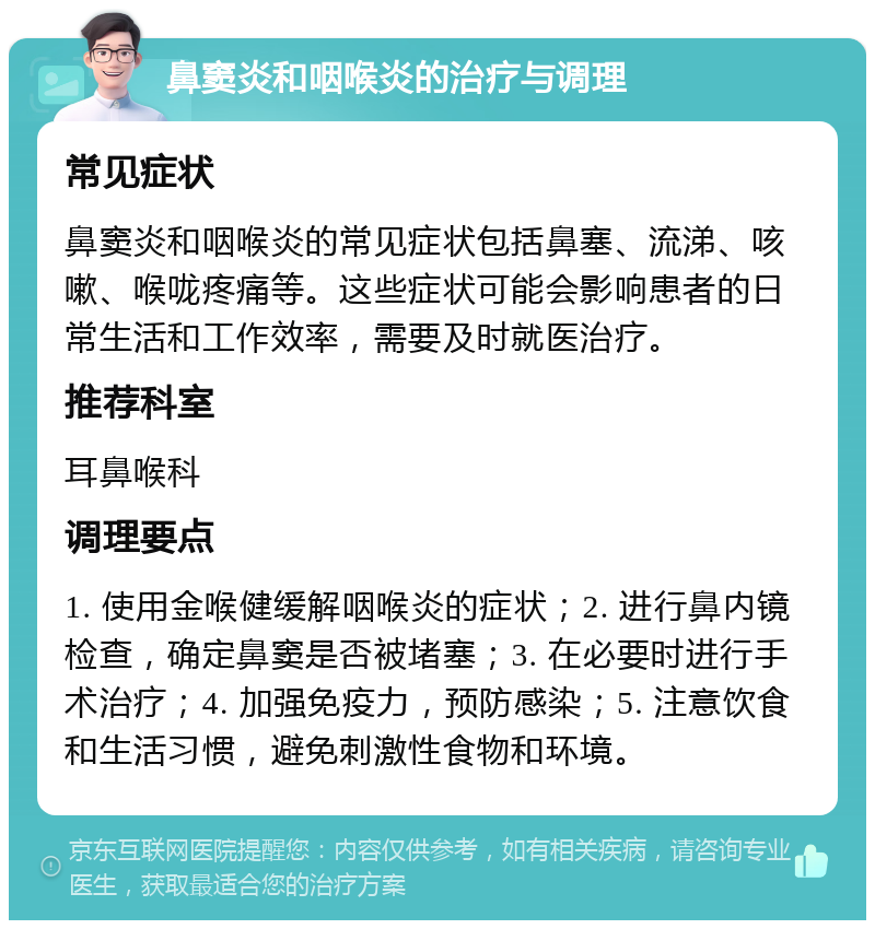 鼻窦炎和咽喉炎的治疗与调理 常见症状 鼻窦炎和咽喉炎的常见症状包括鼻塞、流涕、咳嗽、喉咙疼痛等。这些症状可能会影响患者的日常生活和工作效率，需要及时就医治疗。 推荐科室 耳鼻喉科 调理要点 1. 使用金喉健缓解咽喉炎的症状；2. 进行鼻内镜检查，确定鼻窦是否被堵塞；3. 在必要时进行手术治疗；4. 加强免疫力，预防感染；5. 注意饮食和生活习惯，避免刺激性食物和环境。