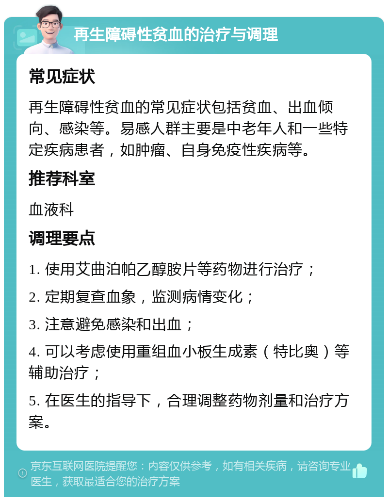 再生障碍性贫血的治疗与调理 常见症状 再生障碍性贫血的常见症状包括贫血、出血倾向、感染等。易感人群主要是中老年人和一些特定疾病患者，如肿瘤、自身免疫性疾病等。 推荐科室 血液科 调理要点 1. 使用艾曲泊帕乙醇胺片等药物进行治疗； 2. 定期复查血象，监测病情变化； 3. 注意避免感染和出血； 4. 可以考虑使用重组血小板生成素（特比奥）等辅助治疗； 5. 在医生的指导下，合理调整药物剂量和治疗方案。