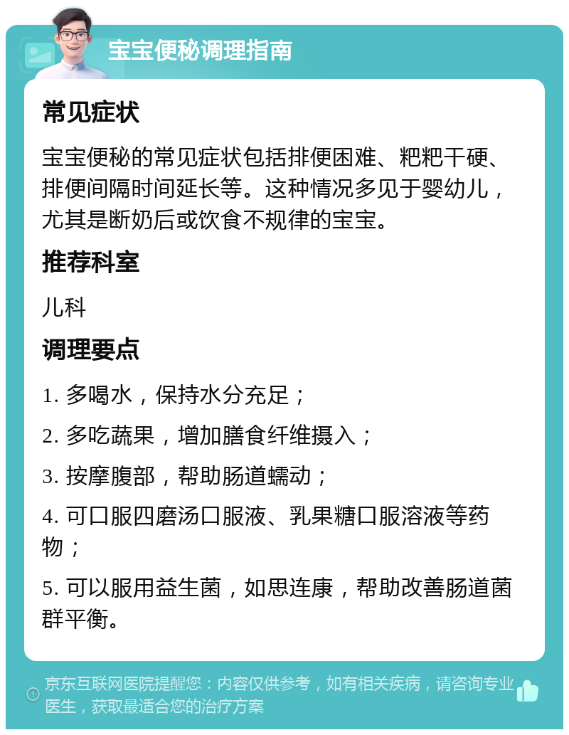 宝宝便秘调理指南 常见症状 宝宝便秘的常见症状包括排便困难、粑粑干硬、排便间隔时间延长等。这种情况多见于婴幼儿，尤其是断奶后或饮食不规律的宝宝。 推荐科室 儿科 调理要点 1. 多喝水，保持水分充足； 2. 多吃蔬果，增加膳食纤维摄入； 3. 按摩腹部，帮助肠道蠕动； 4. 可口服四磨汤口服液、乳果糖口服溶液等药物； 5. 可以服用益生菌，如思连康，帮助改善肠道菌群平衡。