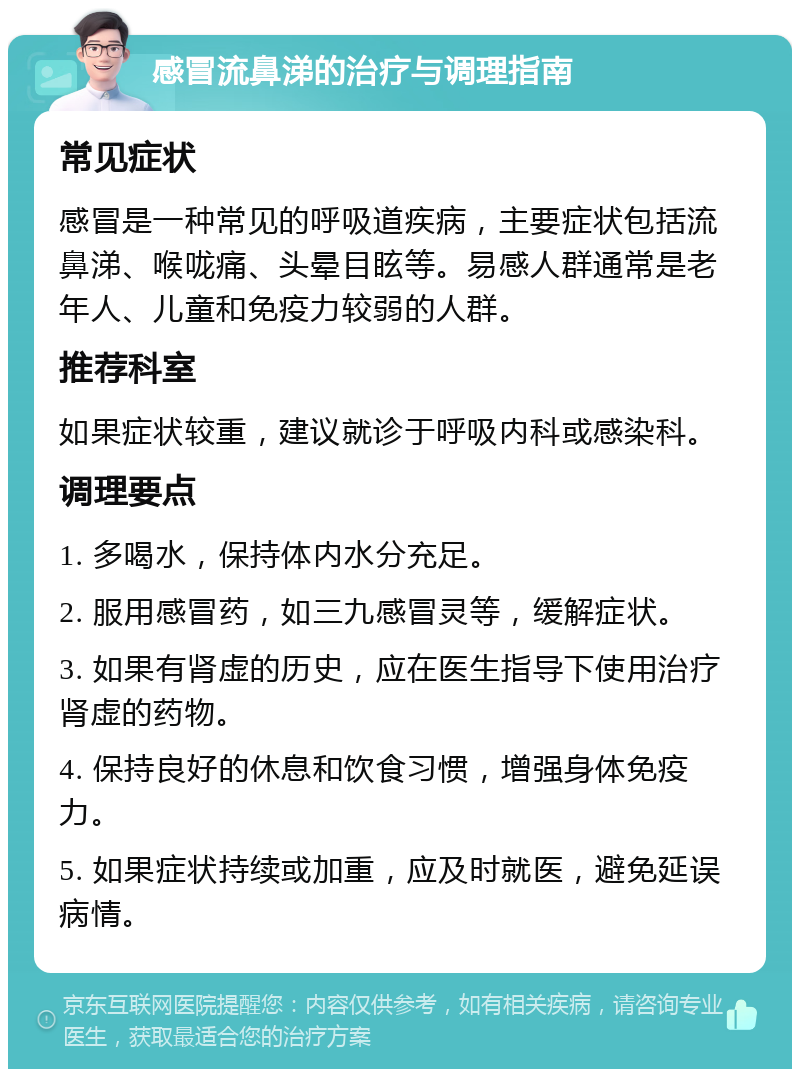 感冒流鼻涕的治疗与调理指南 常见症状 感冒是一种常见的呼吸道疾病，主要症状包括流鼻涕、喉咙痛、头晕目眩等。易感人群通常是老年人、儿童和免疫力较弱的人群。 推荐科室 如果症状较重，建议就诊于呼吸内科或感染科。 调理要点 1. 多喝水，保持体内水分充足。 2. 服用感冒药，如三九感冒灵等，缓解症状。 3. 如果有肾虚的历史，应在医生指导下使用治疗肾虚的药物。 4. 保持良好的休息和饮食习惯，增强身体免疫力。 5. 如果症状持续或加重，应及时就医，避免延误病情。