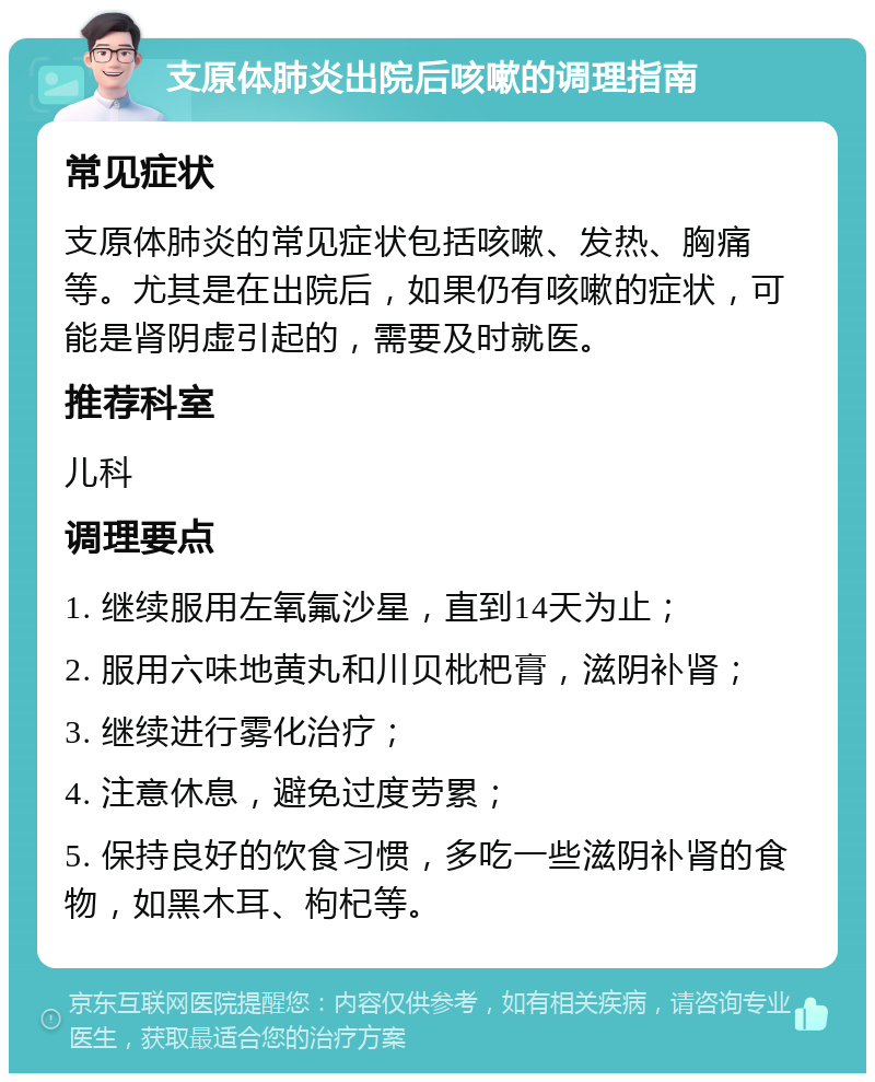 支原体肺炎出院后咳嗽的调理指南 常见症状 支原体肺炎的常见症状包括咳嗽、发热、胸痛等。尤其是在出院后，如果仍有咳嗽的症状，可能是肾阴虚引起的，需要及时就医。 推荐科室 儿科 调理要点 1. 继续服用左氧氟沙星，直到14天为止； 2. 服用六味地黄丸和川贝枇杷膏，滋阴补肾； 3. 继续进行雾化治疗； 4. 注意休息，避免过度劳累； 5. 保持良好的饮食习惯，多吃一些滋阴补肾的食物，如黑木耳、枸杞等。