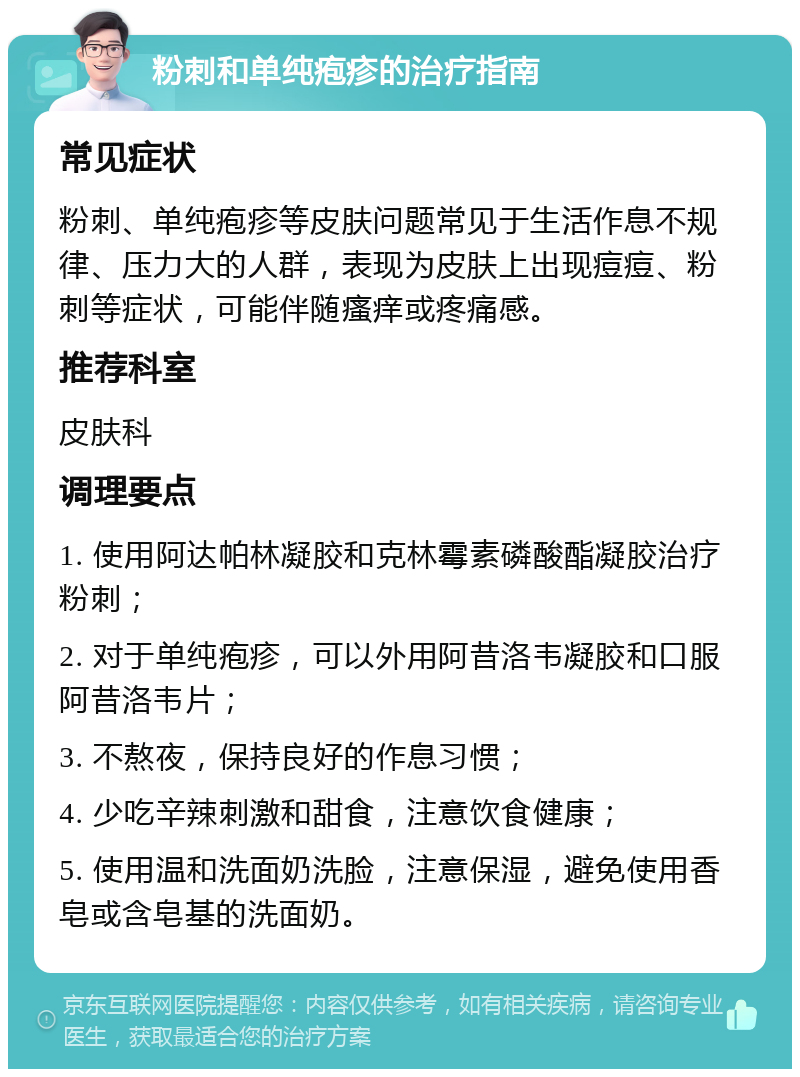 粉刺和单纯疱疹的治疗指南 常见症状 粉刺、单纯疱疹等皮肤问题常见于生活作息不规律、压力大的人群，表现为皮肤上出现痘痘、粉刺等症状，可能伴随瘙痒或疼痛感。 推荐科室 皮肤科 调理要点 1. 使用阿达帕林凝胶和克林霉素磷酸酯凝胶治疗粉刺； 2. 对于单纯疱疹，可以外用阿昔洛韦凝胶和口服阿昔洛韦片； 3. 不熬夜，保持良好的作息习惯； 4. 少吃辛辣刺激和甜食，注意饮食健康； 5. 使用温和洗面奶洗脸，注意保湿，避免使用香皂或含皂基的洗面奶。