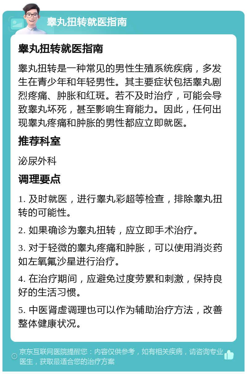 睾丸扭转就医指南 睾丸扭转就医指南 睾丸扭转是一种常见的男性生殖系统疾病，多发生在青少年和年轻男性。其主要症状包括睾丸剧烈疼痛、肿胀和红斑。若不及时治疗，可能会导致睾丸坏死，甚至影响生育能力。因此，任何出现睾丸疼痛和肿胀的男性都应立即就医。 推荐科室 泌尿外科 调理要点 1. 及时就医，进行睾丸彩超等检查，排除睾丸扭转的可能性。 2. 如果确诊为睾丸扭转，应立即手术治疗。 3. 对于轻微的睾丸疼痛和肿胀，可以使用消炎药如左氧氟沙星进行治疗。 4. 在治疗期间，应避免过度劳累和刺激，保持良好的生活习惯。 5. 中医肾虚调理也可以作为辅助治疗方法，改善整体健康状况。