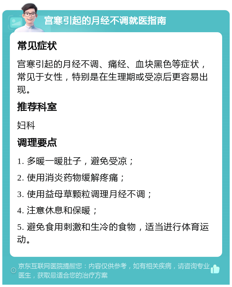 宫寒引起的月经不调就医指南 常见症状 宫寒引起的月经不调、痛经、血块黑色等症状，常见于女性，特别是在生理期或受凉后更容易出现。 推荐科室 妇科 调理要点 1. 多暖一暖肚子，避免受凉； 2. 使用消炎药物缓解疼痛； 3. 使用益母草颗粒调理月经不调； 4. 注意休息和保暖； 5. 避免食用刺激和生冷的食物，适当进行体育运动。