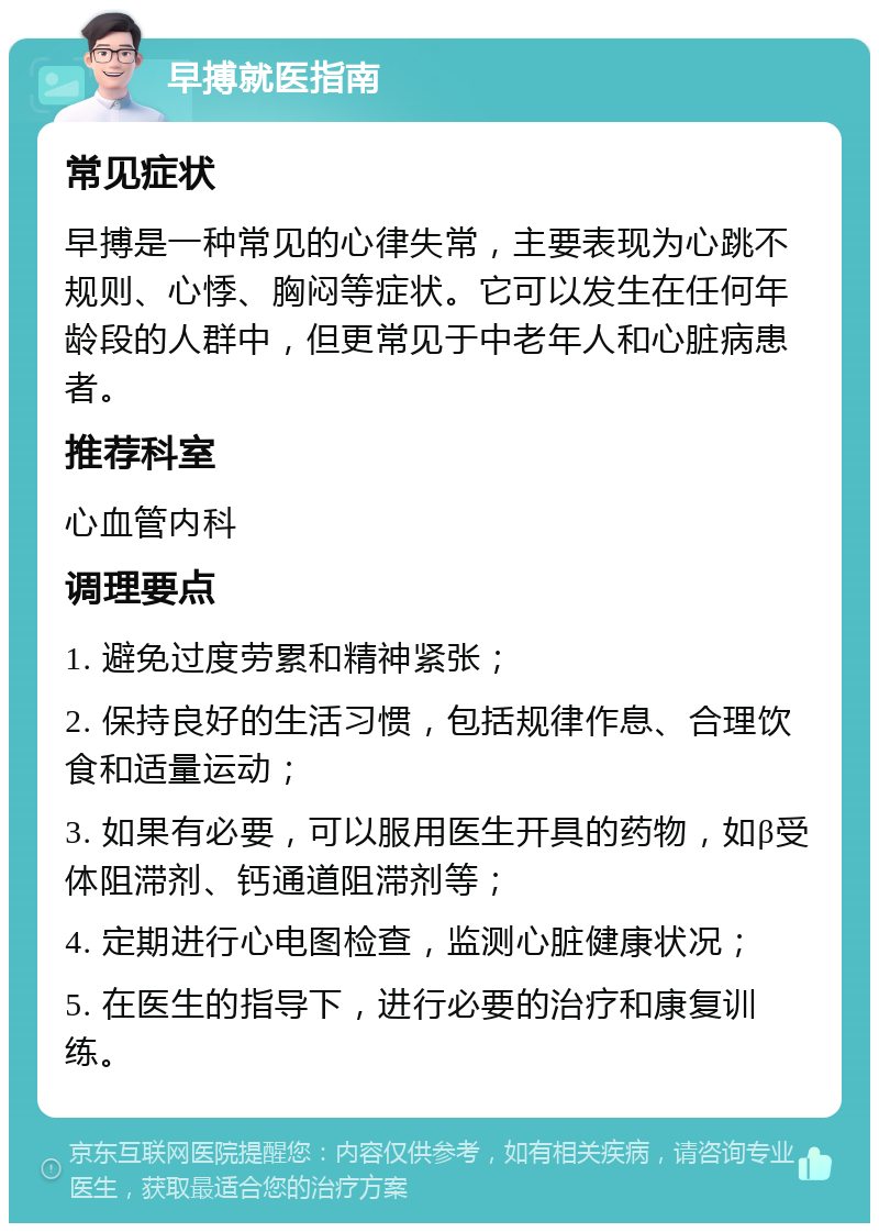 早搏就医指南 常见症状 早搏是一种常见的心律失常，主要表现为心跳不规则、心悸、胸闷等症状。它可以发生在任何年龄段的人群中，但更常见于中老年人和心脏病患者。 推荐科室 心血管内科 调理要点 1. 避免过度劳累和精神紧张； 2. 保持良好的生活习惯，包括规律作息、合理饮食和适量运动； 3. 如果有必要，可以服用医生开具的药物，如β受体阻滞剂、钙通道阻滞剂等； 4. 定期进行心电图检查，监测心脏健康状况； 5. 在医生的指导下，进行必要的治疗和康复训练。