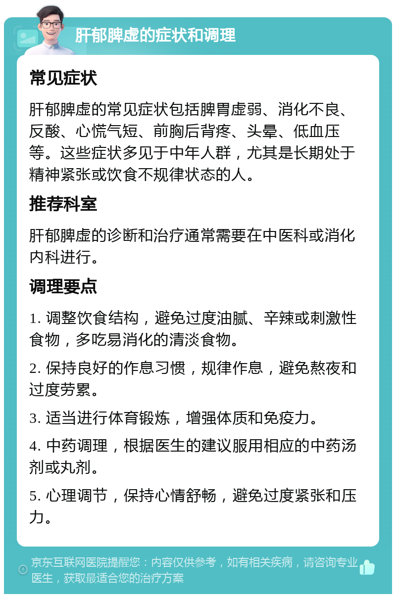 肝郁脾虚的症状和调理 常见症状 肝郁脾虚的常见症状包括脾胃虚弱、消化不良、反酸、心慌气短、前胸后背疼、头晕、低血压等。这些症状多见于中年人群，尤其是长期处于精神紧张或饮食不规律状态的人。 推荐科室 肝郁脾虚的诊断和治疗通常需要在中医科或消化内科进行。 调理要点 1. 调整饮食结构，避免过度油腻、辛辣或刺激性食物，多吃易消化的清淡食物。 2. 保持良好的作息习惯，规律作息，避免熬夜和过度劳累。 3. 适当进行体育锻炼，增强体质和免疫力。 4. 中药调理，根据医生的建议服用相应的中药汤剂或丸剂。 5. 心理调节，保持心情舒畅，避免过度紧张和压力。