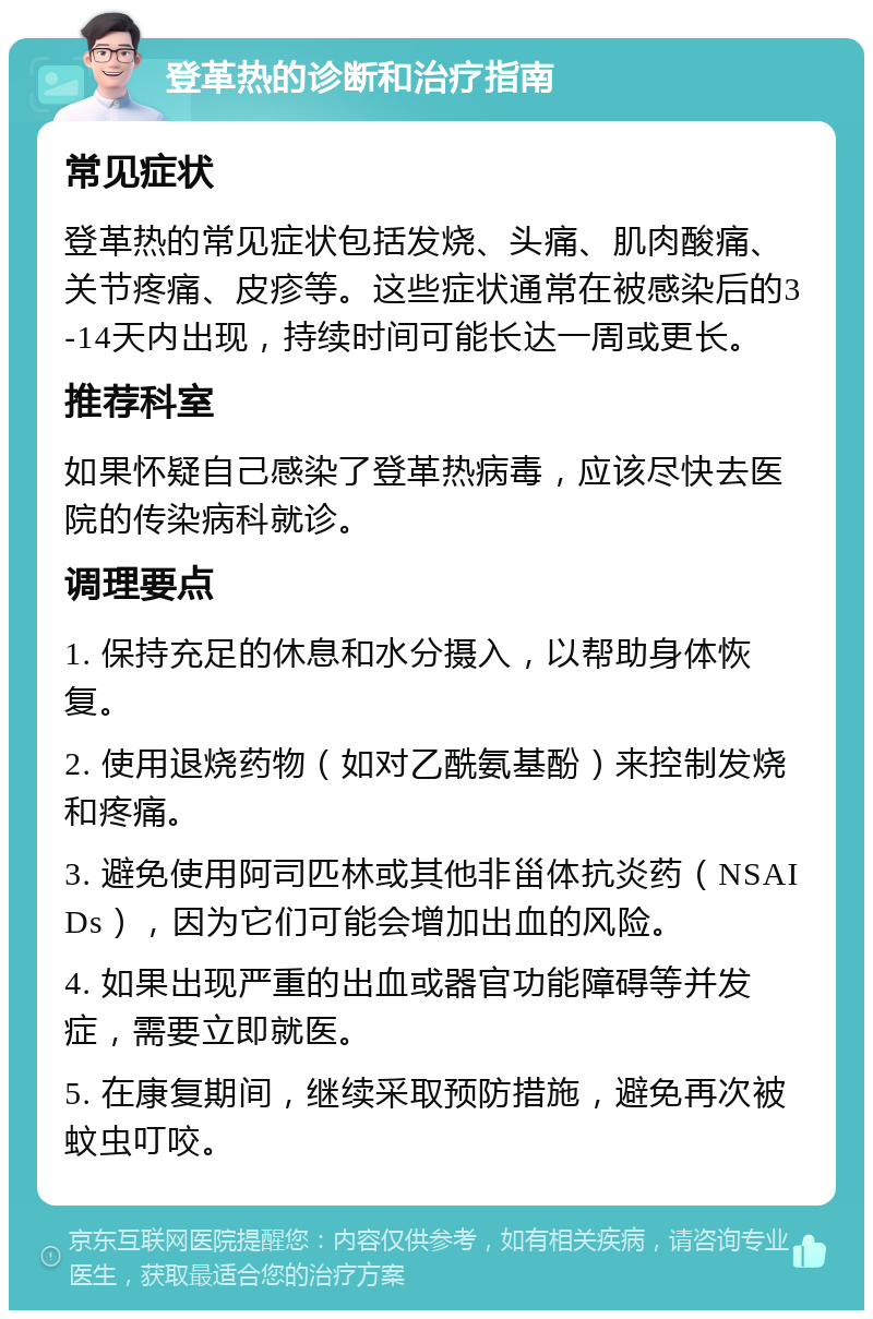 登革热的诊断和治疗指南 常见症状 登革热的常见症状包括发烧、头痛、肌肉酸痛、关节疼痛、皮疹等。这些症状通常在被感染后的3-14天内出现，持续时间可能长达一周或更长。 推荐科室 如果怀疑自己感染了登革热病毒，应该尽快去医院的传染病科就诊。 调理要点 1. 保持充足的休息和水分摄入，以帮助身体恢复。 2. 使用退烧药物（如对乙酰氨基酚）来控制发烧和疼痛。 3. 避免使用阿司匹林或其他非甾体抗炎药（NSAIDs），因为它们可能会增加出血的风险。 4. 如果出现严重的出血或器官功能障碍等并发症，需要立即就医。 5. 在康复期间，继续采取预防措施，避免再次被蚊虫叮咬。