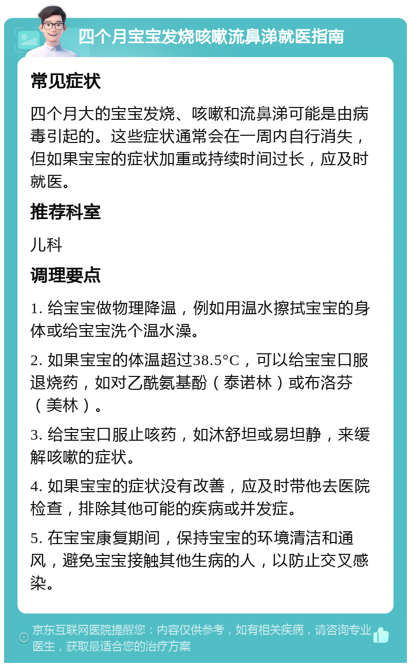 四个月宝宝发烧咳嗽流鼻涕就医指南 常见症状 四个月大的宝宝发烧、咳嗽和流鼻涕可能是由病毒引起的。这些症状通常会在一周内自行消失，但如果宝宝的症状加重或持续时间过长，应及时就医。 推荐科室 儿科 调理要点 1. 给宝宝做物理降温，例如用温水擦拭宝宝的身体或给宝宝洗个温水澡。 2. 如果宝宝的体温超过38.5°C，可以给宝宝口服退烧药，如对乙酰氨基酚（泰诺林）或布洛芬（美林）。 3. 给宝宝口服止咳药，如沐舒坦或易坦静，来缓解咳嗽的症状。 4. 如果宝宝的症状没有改善，应及时带他去医院检查，排除其他可能的疾病或并发症。 5. 在宝宝康复期间，保持宝宝的环境清洁和通风，避免宝宝接触其他生病的人，以防止交叉感染。