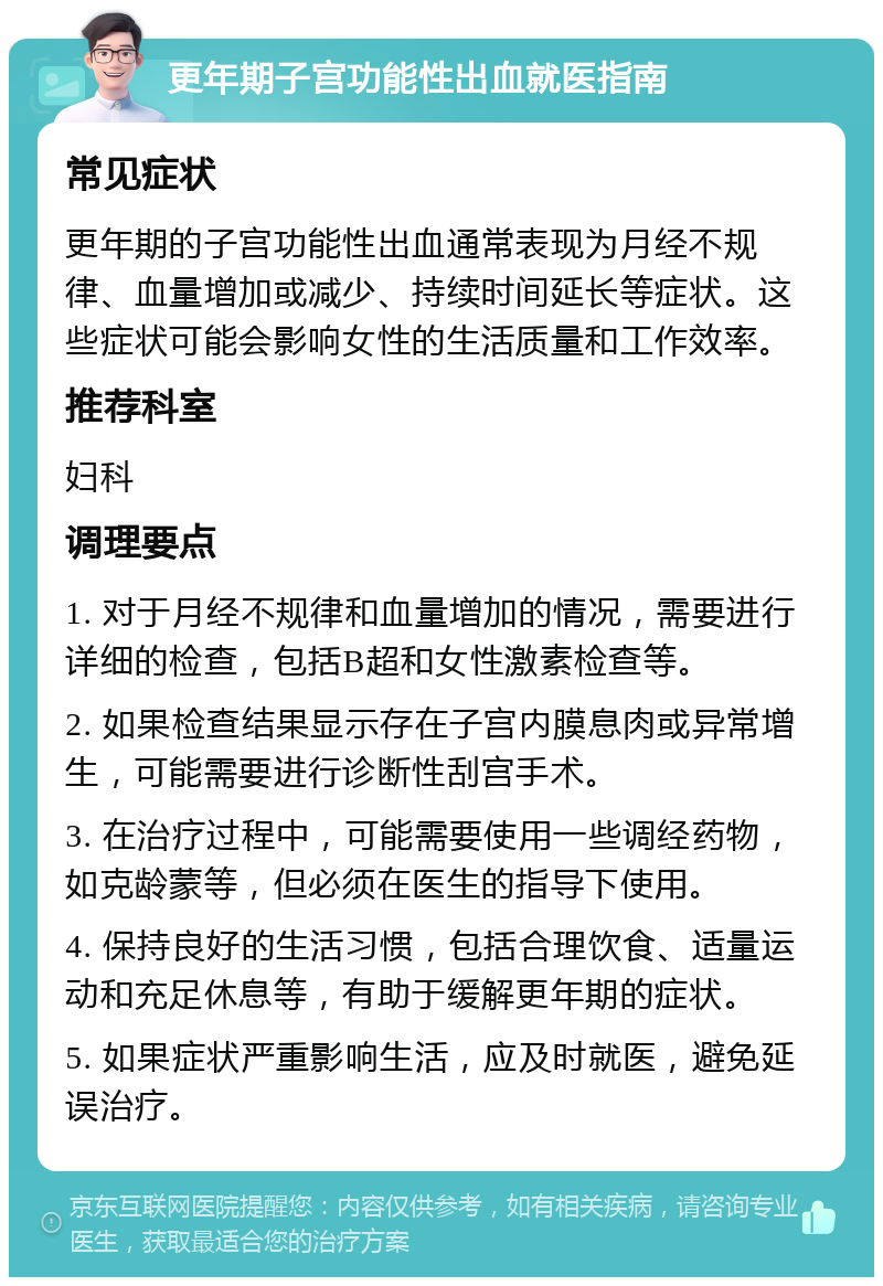 更年期子宫功能性出血就医指南 常见症状 更年期的子宫功能性出血通常表现为月经不规律、血量增加或减少、持续时间延长等症状。这些症状可能会影响女性的生活质量和工作效率。 推荐科室 妇科 调理要点 1. 对于月经不规律和血量增加的情况，需要进行详细的检查，包括B超和女性激素检查等。 2. 如果检查结果显示存在子宫内膜息肉或异常增生，可能需要进行诊断性刮宫手术。 3. 在治疗过程中，可能需要使用一些调经药物，如克龄蒙等，但必须在医生的指导下使用。 4. 保持良好的生活习惯，包括合理饮食、适量运动和充足休息等，有助于缓解更年期的症状。 5. 如果症状严重影响生活，应及时就医，避免延误治疗。