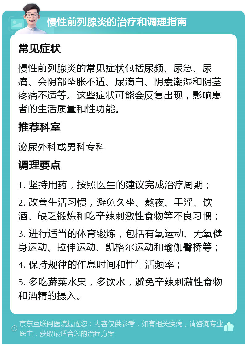 慢性前列腺炎的治疗和调理指南 常见症状 慢性前列腺炎的常见症状包括尿频、尿急、尿痛、会阴部坠胀不适、尿滴白、阴囊潮湿和阴茎疼痛不适等。这些症状可能会反复出现，影响患者的生活质量和性功能。 推荐科室 泌尿外科或男科专科 调理要点 1. 坚持用药，按照医生的建议完成治疗周期； 2. 改善生活习惯，避免久坐、熬夜、手淫、饮酒、缺乏锻炼和吃辛辣刺激性食物等不良习惯； 3. 进行适当的体育锻炼，包括有氧运动、无氧健身运动、拉伸运动、凯格尔运动和瑜伽臀桥等； 4. 保持规律的作息时间和性生活频率； 5. 多吃蔬菜水果，多饮水，避免辛辣刺激性食物和酒精的摄入。