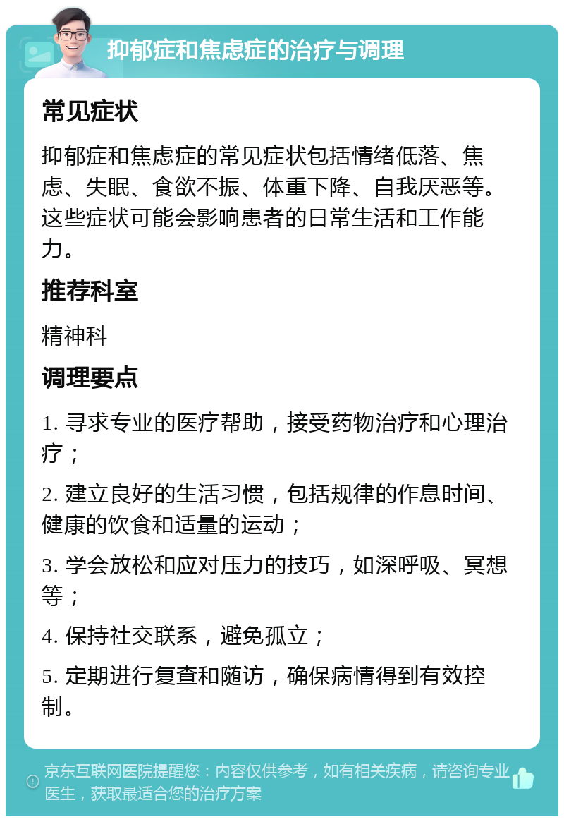 抑郁症和焦虑症的治疗与调理 常见症状 抑郁症和焦虑症的常见症状包括情绪低落、焦虑、失眠、食欲不振、体重下降、自我厌恶等。这些症状可能会影响患者的日常生活和工作能力。 推荐科室 精神科 调理要点 1. 寻求专业的医疗帮助，接受药物治疗和心理治疗； 2. 建立良好的生活习惯，包括规律的作息时间、健康的饮食和适量的运动； 3. 学会放松和应对压力的技巧，如深呼吸、冥想等； 4. 保持社交联系，避免孤立； 5. 定期进行复查和随访，确保病情得到有效控制。