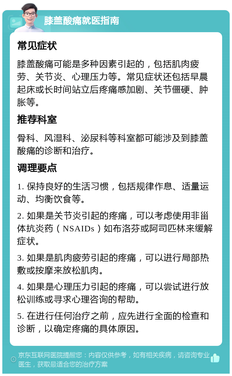 膝盖酸痛就医指南 常见症状 膝盖酸痛可能是多种因素引起的，包括肌肉疲劳、关节炎、心理压力等。常见症状还包括早晨起床或长时间站立后疼痛感加剧、关节僵硬、肿胀等。 推荐科室 骨科、风湿科、泌尿科等科室都可能涉及到膝盖酸痛的诊断和治疗。 调理要点 1. 保持良好的生活习惯，包括规律作息、适量运动、均衡饮食等。 2. 如果是关节炎引起的疼痛，可以考虑使用非甾体抗炎药（NSAIDs）如布洛芬或阿司匹林来缓解症状。 3. 如果是肌肉疲劳引起的疼痛，可以进行局部热敷或按摩来放松肌肉。 4. 如果是心理压力引起的疼痛，可以尝试进行放松训练或寻求心理咨询的帮助。 5. 在进行任何治疗之前，应先进行全面的检查和诊断，以确定疼痛的具体原因。