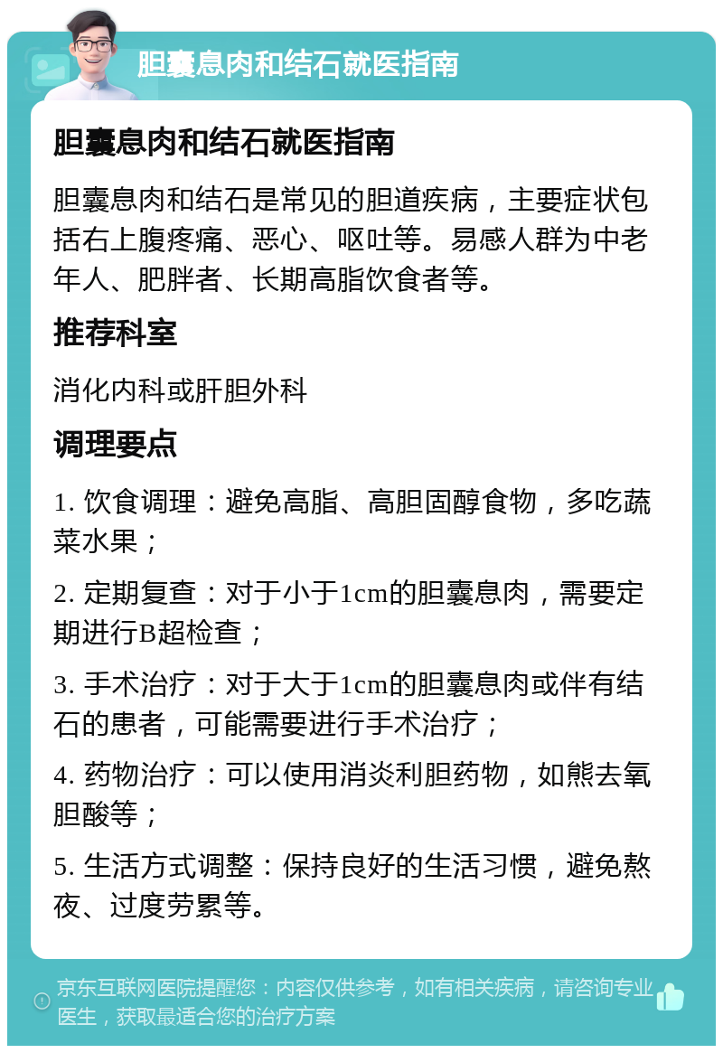 胆囊息肉和结石就医指南 胆囊息肉和结石就医指南 胆囊息肉和结石是常见的胆道疾病，主要症状包括右上腹疼痛、恶心、呕吐等。易感人群为中老年人、肥胖者、长期高脂饮食者等。 推荐科室 消化内科或肝胆外科 调理要点 1. 饮食调理：避免高脂、高胆固醇食物，多吃蔬菜水果； 2. 定期复查：对于小于1cm的胆囊息肉，需要定期进行B超检查； 3. 手术治疗：对于大于1cm的胆囊息肉或伴有结石的患者，可能需要进行手术治疗； 4. 药物治疗：可以使用消炎利胆药物，如熊去氧胆酸等； 5. 生活方式调整：保持良好的生活习惯，避免熬夜、过度劳累等。