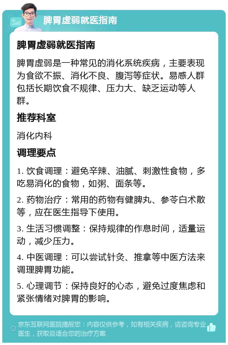 脾胃虚弱就医指南 脾胃虚弱就医指南 脾胃虚弱是一种常见的消化系统疾病，主要表现为食欲不振、消化不良、腹泻等症状。易感人群包括长期饮食不规律、压力大、缺乏运动等人群。 推荐科室 消化内科 调理要点 1. 饮食调理：避免辛辣、油腻、刺激性食物，多吃易消化的食物，如粥、面条等。 2. 药物治疗：常用的药物有健脾丸、参苓白术散等，应在医生指导下使用。 3. 生活习惯调整：保持规律的作息时间，适量运动，减少压力。 4. 中医调理：可以尝试针灸、推拿等中医方法来调理脾胃功能。 5. 心理调节：保持良好的心态，避免过度焦虑和紧张情绪对脾胃的影响。