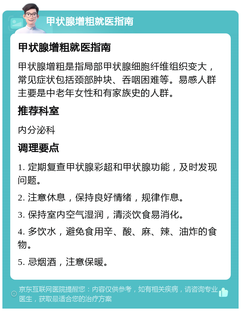 甲状腺增粗就医指南 甲状腺增粗就医指南 甲状腺增粗是指局部甲状腺细胞纤维组织变大，常见症状包括颈部肿块、吞咽困难等。易感人群主要是中老年女性和有家族史的人群。 推荐科室 内分泌科 调理要点 1. 定期复查甲状腺彩超和甲状腺功能，及时发现问题。 2. 注意休息，保持良好情绪，规律作息。 3. 保持室内空气湿润，清淡饮食易消化。 4. 多饮水，避免食用辛、酸、麻、辣、油炸的食物。 5. 忌烟酒，注意保暖。