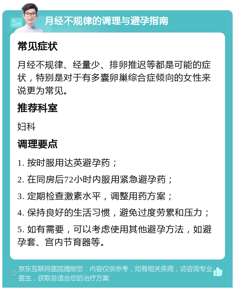 月经不规律的调理与避孕指南 常见症状 月经不规律、经量少、排卵推迟等都是可能的症状，特别是对于有多囊卵巢综合症倾向的女性来说更为常见。 推荐科室 妇科 调理要点 1. 按时服用达英避孕药； 2. 在同房后72小时内服用紧急避孕药； 3. 定期检查激素水平，调整用药方案； 4. 保持良好的生活习惯，避免过度劳累和压力； 5. 如有需要，可以考虑使用其他避孕方法，如避孕套、宫内节育器等。