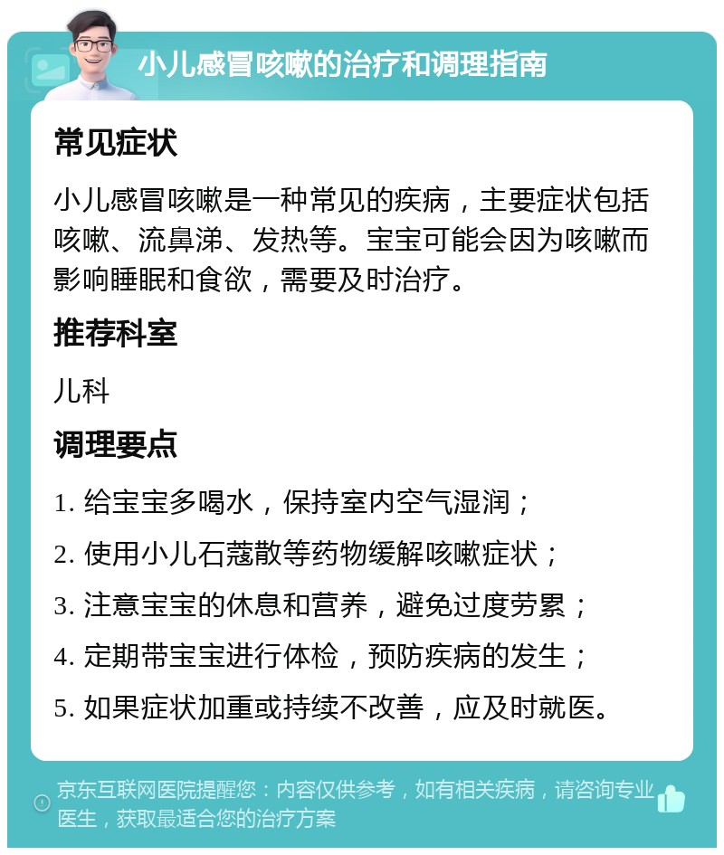 小儿感冒咳嗽的治疗和调理指南 常见症状 小儿感冒咳嗽是一种常见的疾病，主要症状包括咳嗽、流鼻涕、发热等。宝宝可能会因为咳嗽而影响睡眠和食欲，需要及时治疗。 推荐科室 儿科 调理要点 1. 给宝宝多喝水，保持室内空气湿润； 2. 使用小儿石蔻散等药物缓解咳嗽症状； 3. 注意宝宝的休息和营养，避免过度劳累； 4. 定期带宝宝进行体检，预防疾病的发生； 5. 如果症状加重或持续不改善，应及时就医。