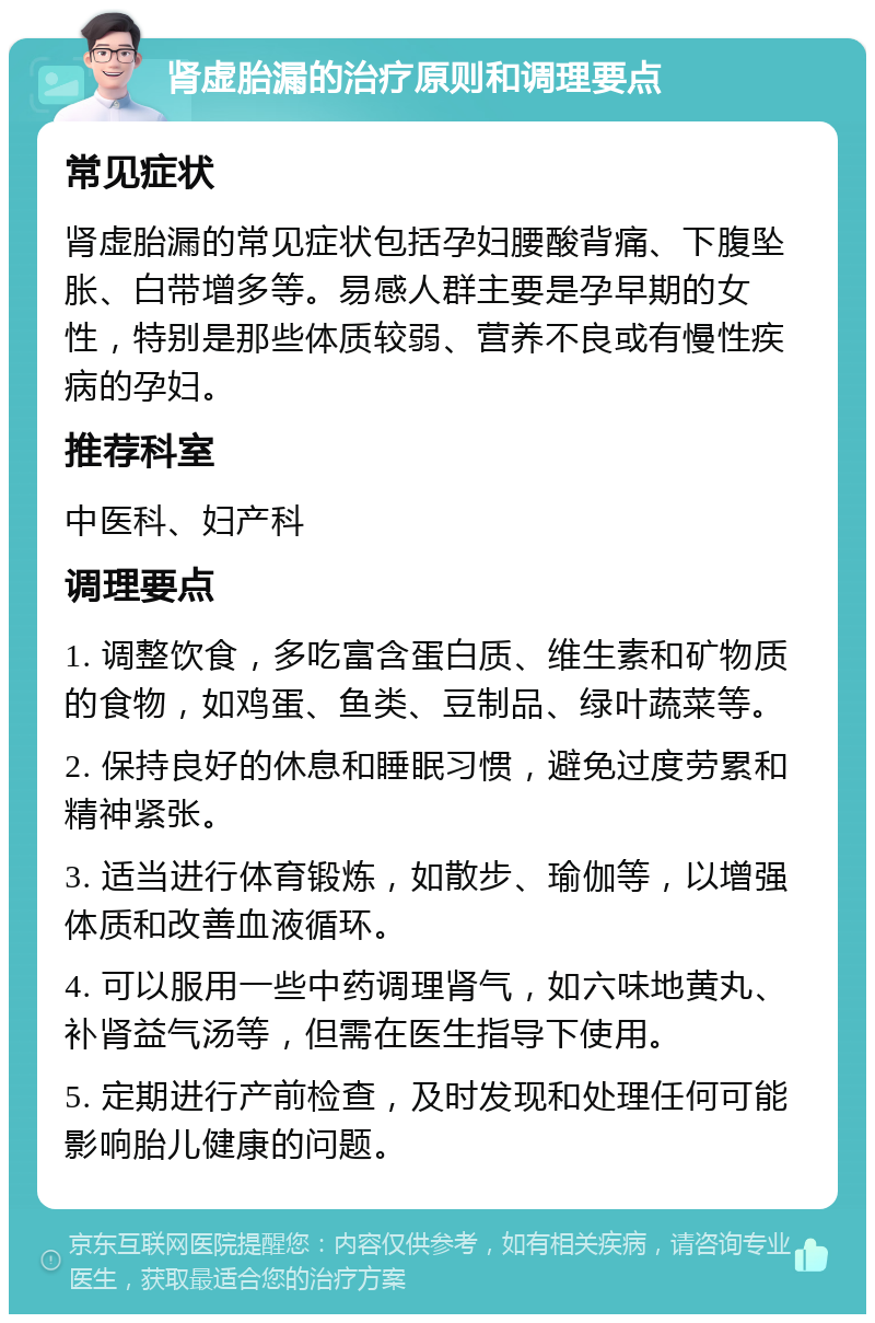 肾虚胎漏的治疗原则和调理要点 常见症状 肾虚胎漏的常见症状包括孕妇腰酸背痛、下腹坠胀、白带增多等。易感人群主要是孕早期的女性，特别是那些体质较弱、营养不良或有慢性疾病的孕妇。 推荐科室 中医科、妇产科 调理要点 1. 调整饮食，多吃富含蛋白质、维生素和矿物质的食物，如鸡蛋、鱼类、豆制品、绿叶蔬菜等。 2. 保持良好的休息和睡眠习惯，避免过度劳累和精神紧张。 3. 适当进行体育锻炼，如散步、瑜伽等，以增强体质和改善血液循环。 4. 可以服用一些中药调理肾气，如六味地黄丸、补肾益气汤等，但需在医生指导下使用。 5. 定期进行产前检查，及时发现和处理任何可能影响胎儿健康的问题。